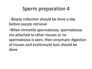 Sperm preparation 4
- Biopsy collection should be done a day
before oocyte retrieval
-When immotile spermatozoa, spermatozoa
are attached to other tissues or no
spermatozoa is seen, then enzymatic digestion
of tissues and erythrocyte lysis should be
done
 