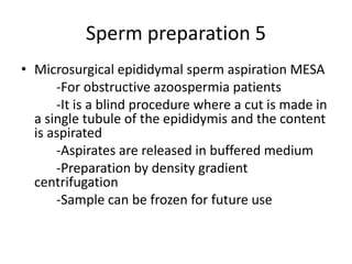 Sperm preparation 5
• Microsurgical epididymal sperm aspiration MESA
-For obstructive azoospermia patients
-It is a blind procedure where a cut is made in
a single tubule of the epididymis and the content
is aspirated
-Aspirates are released in buffered medium
-Preparation by density gradient
centrifugation
-Sample can be frozen for future use
 