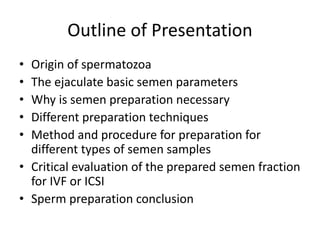 Outline of Presentation
• Origin of spermatozoa
• The ejaculate basic semen parameters
• Why is semen preparation necessary
• Different preparation techniques
• Method and procedure for preparation for
different types of semen samples
• Critical evaluation of the prepared semen fraction
for IVF or ICSI
• Sperm preparation conclusion
 