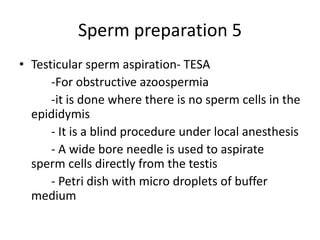 Sperm preparation 5
• Testicular sperm aspiration- TESA
-For obstructive azoospermia
-it is done where there is no sperm cells in the
epididymis
- It is a blind procedure under local anesthesis
- A wide bore needle is used to aspirate
sperm cells directly from the testis
- Petri dish with micro droplets of buffer
medium
 