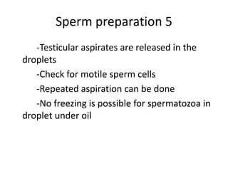 Sperm preparation 5
-Testicular aspirates are released in the
droplets
-Check for motile sperm cells
-Repeated aspiration can be done
-No freezing is possible for spermatozoa in
droplet under oil
 