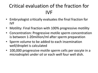 Critical evaluation of the fraction for
IVF
• Embryologist critically evaluates the final fraction for
IVF
• Motility: Final fraction with 100% progressive motility
• Concentration: Progressive motile sperm concentration
is between 1-20million/ml after sperm preparation
• Sperm volume to be added to each insemination
well/droplet is calculated
• 100,000 progressive motile sperm cells per oocyte in a
microdroplet under oil or each well four well dish.
 