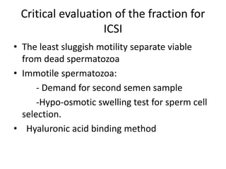Critical evaluation of the fraction for
ICSI
• The least sluggish motility separate viable
from dead spermatozoa
• Immotile spermatozoa:
- Demand for second semen sample
-Hypo-osmotic swelling test for sperm cell
selection.
• Hyaluronic acid binding method
 
