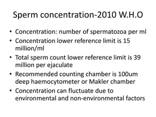 Sperm concentration-2010 W.H.O
• Concentration: number of spermatozoa per ml
• Concentration lower reference limit is 15
million/ml
• Total sperm count lower reference limit is 39
million per ejaculate
• Recommended counting chamber is 100um
deep haemocytometer or Makler chamber
• Concentration can fluctuate due to
environmental and non-environmental factors
 
