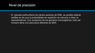 Nivel de precisión
• El elevado polimorfismo de ciertos sectores de DNA, es posible obtener
perfiles en los que la probabilidad de repetición se reduzca a cifras no
representativas. Con excepción de los gemelos monocigóticos, todo ser
humano tiene una estructura diferente de DNA.
 