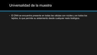 Universalidad de la muestra
• El DNA se encuentra presente en todas las células con núcleo y en todos los
tejidos, lo que permite su aislamiento desde cualquier resto biológico.
 