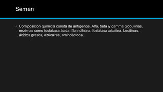 Semen
• Composición química consta de antígenos, Alfa, beta y gamma globulinas,
enzimas como fosfatasa ácida, fibrinolisina, fosfatasa alcalina. Lecitinas,
ácidos grasos, azúcares, aminoácidos
 