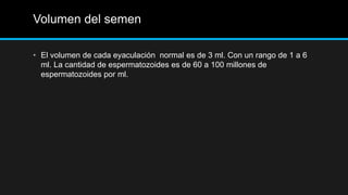Volumen del semen
• El volumen de cada eyaculación normal es de 3 ml. Con un rango de 1 a 6
ml. La cantidad de espermatozoides es de 60 a 100 millones de
espermatozoides por ml.
 