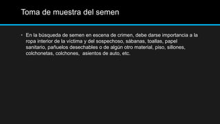 Toma de muestra del semen
• En la búsqueda de semen en escena de crimen, debe darse importancia a la
ropa interior de la víctima y del sospechoso, sábanas, toallas, papel
sanitario, pañuelos desechables o de algún otro material, piso, sillones,
colchonetas, colchones, asientos de auto, etc.
 