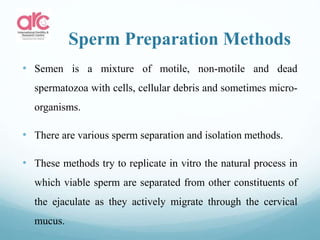 Sperm Preparation Methods
• Semen is a mixture of motile, non-motile and dead
spermatozoa with cells, cellular debris and sometimes micro-
organisms.
• There are various sperm separation and isolation methods.
• These methods try to replicate in vitro the natural process in
which viable sperm are separated from other constituents of
the ejaculate as they actively migrate through the cervical
mucus.
 