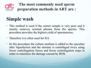 The most commonly used sperm
preparation methods in ART are :
Simple wash
• This method is used if the semen sample is very poor and it
mainly removes seminal plasma from the sperms. This
procedure provides the highest yield of spermatozoa.
• Therefore it is often used for IUI.
• In this procedure the culture medium is added to the ejaculate
after liquefaction and the mixture is centrifuged twice using
lower centrifugation forces and fewer centrifugation steps in
order to minimize the damage caused by ROS.
 