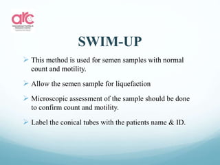 SWIM-UP
 This method is used for semen samples with normal
count and motility.
 Allow the semen sample for liquefaction
 Microscopic assessment of the sample should be done
to confirm count and motility.
 Label the conical tubes with the patients name & ID.
 