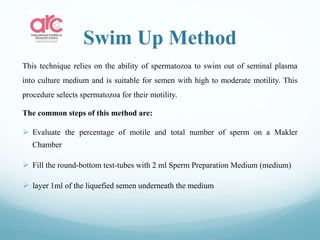 Swim Up Method
This technique relies on the ability of spermatozoa to swim out of seminal plasma
into culture medium and is suitable for semen with high to moderate motility. This
procedure selects spermatozoa for their motility.
The common steps of this method are:
 Evaluate the percentage of motile and total number of sperm on a Makler
Chamber
 Fill the round-bottom test-tubes with 2 ml Sperm Preparation Medium (medium)
 layer 1ml of the liquefied semen underneath the medium
 