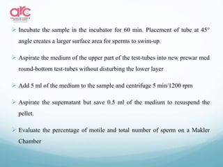 Incubate the sample in the incubator for 60 min. Placement of tube at 45°
angle creates a larger surface area for sperms to swim-up.
 Aspirate the medium of the upper part of the test-tubes into new prewar med
round-bottom test-tubes without disturbing the lower layer
 Add 5 ml of the medium to the sample and centrifuge 5 min/1200 rpm
 Aspirate the supernatant but save 0.5 ml of the medium to resuspend the
pellet.
 Evaluate the percentage of motile and total number of sperm on a Makler
Chamber
 
