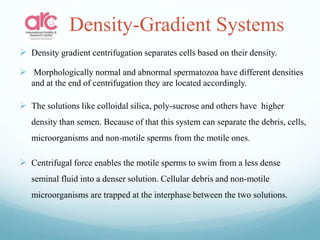 Density-Gradient Systems
 Density gradient centrifugation separates cells based on their density.
 Morphologically normal and abnormal spermatozoa have different densities
and at the end of centrifugation they are located accordingly.
 The solutions like colloidal silica, poly-sucrose and others have higher
density than semen. Because of that this system can separate the debris, cells,
microorganisms and non-motile sperms from the motile ones.
 Centrifugal force enables the motile sperms to swim from a less dense
seminal fluid into a denser solution. Cellular debris and non-motile
microorganisms are trapped at the interphase between the two solutions.
 