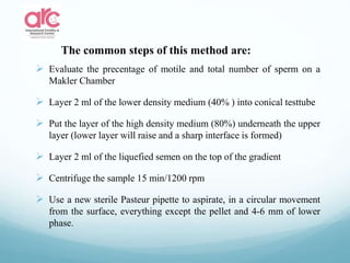  Evaluate the precentage of motile and total number of sperm on a
Makler Chamber
 Layer 2 ml of the lower density medium (40% ) into conical testtube
 Put the layer of the high density medium (80%) underneath the upper
layer (lower layer will raise and a sharp interface is formed)
 Layer 2 ml of the liquefied semen on the top of the gradient
 Centrifuge the sample 15 min/1200 rpm
 Use a new sterile Pasteur pipette to aspirate, in a circular movement
from the surface, everything except the pellet and 4-6 mm of lower
phase.
The common steps of this method are:
 