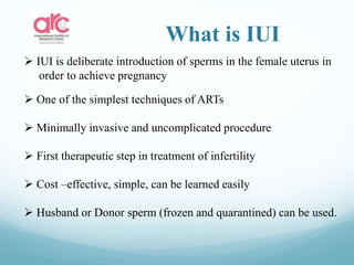 What is IUI
 IUI is deliberate introduction of sperms in the female uterus in
order to achieve pregnancy
 One of the simplest techniques of ARTs
 Minimally invasive and uncomplicated procedure
 First therapeutic step in treatment of infertility
 Cost –effective, simple, can be learned easily
 Husband or Donor sperm (frozen and quarantined) can be used.
 