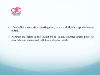  If no pellet is seen after centrifugation, remove all fluid except the lowest
0.5ml.
 Aspirate the pellet or the lowest 0.5ml liquid. Transfer sperm pellet to
new tube and re-suspend pellet in 5ml sperm wash.
 