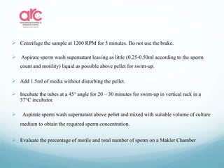  Centrifuge the sample at 1200 RPM for 5 minutes. Do not use the brake.
 Aspirate sperm wash supernatant leaving as little (0.25-0.50ml according to the sperm
count and motility) liquid as possible above pellet for swim-up.
 Add 1.5ml of media without disturbing the pellet.
 Incubate the tubes at a 45° angle for 20 – 30 minutes for swim-up in vertical rack in a
37°C incubator.
 Aspirate sperm wash supernatant above pellet and mixed with suitable volume of culture
medium to obtain the required sperm concentration.
 Evaluate the precentage of motile and total number of sperm on a Makler Chamber
 
