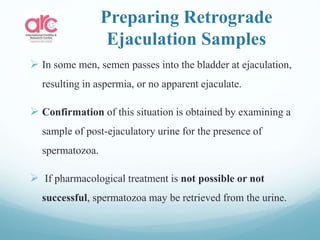 Preparing Retrograde
Ejaculation Samples
 In some men, semen passes into the bladder at ejaculation,
resulting in aspermia, or no apparent ejaculate.
 Confirmation of this situation is obtained by examining a
sample of post-ejaculatory urine for the presence of
spermatozoa.
 If pharmacological treatment is not possible or not
successful, spermatozoa may be retrieved from the urine.
 