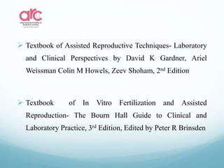  Textbook of Assisted Reproductive Techniques- Laboratory
and Clinical Perspectives by David K Gardner, Ariel
Weissman Colin M Howels, Zeev Shoham, 2nd Edition
 Textbook of In Vitro Fertilization and Assisted
Reproduction- The Bourn Hall Guide to Clinical and
Laboratory Practice, 3rd Edition, Edited by Peter R Brinsden
 