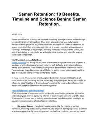 Semen Retention: 10 Benefits,
Timeline and Science Behind Semen
Retention.

Introduction
Semen retention is a practice that involves abstaining from ejaculation, either through
sexual activity or self-stimulation. It has been followed by various cultures and
individuals throughout history, often associated with spiritual and health benefits. In
recent years, there has been renewed interest in semen retention, with proponents
claiming a wide range of advantages, including increased energy, mental clarity, and
overall well-being. In this article, we will explore the timeline and scientific aspects
behind semen retention.
The Timeline of Semen Retention
Semen retention has a long history, with references dating back thousands of years. It
has been practiced in several ancient cultures, such as Taoist and Indian traditions,
where it was believed to be beneficial for spiritual development and overall vitality.
These cultures viewed semen as a vital life force, and its conservation was thought to
lead to increased energy levels and improved health.
In more recent times, semen retention gained attention through the teachings of
various individuals, including the late Indian yogi and philosopher Swami Sivananda. His
influential book "Practice of Brahmacharya" explored the topic and emphasized the
importance of sexual continence for spiritual growth.
The Science Behind Semen Retention
While the practice of semen retention is often discussed in the context of spirituality
and metaphysics, there is a growing interest in examining its potential scientific basis.
While research in this area is limited, several theories and observations shed light on
possible mechanisms and effects of semen retention.
1. Hormonal Balance: Ejaculation is accompanied by the release of various
hormones, including testosterone, dopamine, and oxytocin. Some proponents of semen
retention suggest that by conserving semen, the body can maintain optimal hormonal
 