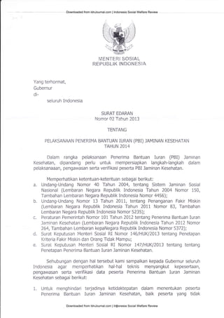 r.dfrruT-ffiR3 $S$EA[-
RFPLJffiL*K $NM*Tdfi$EA
Yang terhormat,
Gubernur
di-
seluruh Indonesia
SURAT EDARAN
ltlcrnor 02 Tahun 2013
TENTANG
PELAKSANAAN PEIFRIMA BANTUAN IURAN (PBI) JAMiNAN KESEHATAN
TAHUN 2074
Dalam rangka pelaksanaan Penerima Bantuan Iuran (PBi) Jaminan
Kesehatan, dipandang perlu untuk mempersiapkan langkah-langkah dalam
pelaksanaaan/ pengawasan serta verifikasi peserta PBI Jaminan Kesehatan.
Memperhatikan ketentuan-ketentuan sebagai berikut:
a. Undang-Undang Nomor 4A Tahun 2004, tentang Sistem Jaminan Sosial
Nasional (Lembaran Negara Republik Indonesia Tahun 2004 Nomor 150,
Tambahan Lembaran Negara Republik Indonesia Nomor 4456);
b. Undang-Undang Nomor 13 Tahun 20L1, tentang Penanganan Fakir Miskin
(Lembaran Negara Republik Indonesia Tahun 207I Nomor 83, Tambahan
Lembaran Negara Republik Indonesia Nomor 5235);
c. Peraturan Pemerintah Nomor 101 Tahun 2012 tentang Penerima Bantuan Iuran
Jaminan Kesehatan (Lembaran Negara Republik Indonesia Tahun 2012 Nomor
264,Tambahan Lembaran kepaNegara Republik indonesia Nomor 5372);
d. Surat Keputusan Menteri Sosial RI Nomor I46lHUKl2013 tentang Penetapan
Kriteria Fakir Miskin dan Orang Tidak Mampu;
e. Sural Keputusan Menteri Sosial RI Nomor 147lHUKlz}I3 tentang tentang
Penetapan Penerima Bantuan iuran Jaminan Kesehatan.
SehuLrungan dengan hal tersebut kami sampaikan kepada Gubernur seluruh
Indonesia agar mentperhatikan hal-hal teknis menyangkult kepeseftaan,
pengawasan serta verifikasi data peserta Penerima Bantuan Iuran Jaminan
Kesehatan sebagai berikut:
1. Untuk nrenghindari terjadinya ketidaktepatan dalam menentukan pesefta
Penerima Bantuan Iuran Jaminan Kesehatan, baik peserta yang tidak
Downloaded from IdnJournal.com | Indonesia Social Welfare Review
Downloaded from IdnJournal.com | Indonesia Social Welfare Review
 