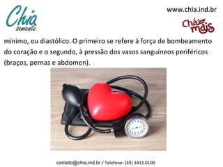 www.chia.ind.brwww.chia.ind.br
mínimo, ou diastólico. O primeiro se refere à força de bombeamento
do coração e o segundo, à pressão dos vasos sanguíneos periféricos
(braços, pernas e abdomen).
contato@chia.ind.br / Telefone: (49) 3433.0100
 