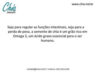 www.chia.ind.br




Seja para regular as funções intestinais, seja para a
perda de peso, a semente de chia é um grão rico em
    Omega 3, um ácido graxo essencial para o ser
                       humano.




            contato@chia.ind.br / Telefone: (49) 3433.0100
 