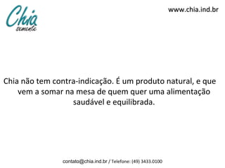 www.chia.ind.br




Chia não tem contra-indicação. É um produto natural, e que
    vem a somar na mesa de quem quer uma alimentação
                  saudável e equilibrada.




                contato@chia.ind.br / Telefone: (49) 3433.0100
 
