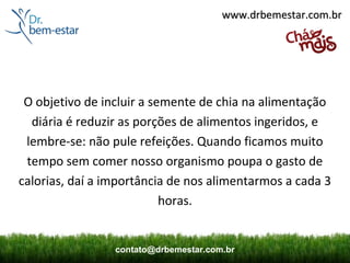 www.drbemestar.com.br




 O objetivo de incluir a semente de chia na alimentação
  diária é reduzir as porções de alimentos ingeridos, e
 lembre-se: não pule refeições. Quando ficamos muito
 tempo sem comer nosso organismo poupa o gasto de
calorias, daí a importância de nos alimentarmos a cada 3
                           horas.


                 contato@drbemestar.com.br
 