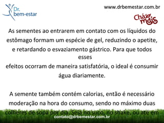 www.drbemestar.com.br



 As sementes ao entrarem em contato com os líquidos do
estômago formam um espécie de gel, reduzindo o apetite,
  e retardando o esvaziamento gástrico. Para que todos
                          esses
efeitos ocorram de maneira satisfatória, o ideal é consumir
                   água diariamente.

 A semente também contém calorias, então é necessário
 moderação na hora do consumo, sendo no máximo duas
colheres de sopa por dia. Seja no suco, no shake, ou até em
                  contato@drbemestar.com.br
 