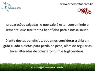 www.drbemestar.com.br




  preparações salgadas, o que vale é estar consumindo a
 semente, que traz tantos benefícios para a nossa saúde.

 Diante destes benefícios, podemos considerar a chia um
grão aliado a dietas para perda de peso, além de regular as
    taxas alteradas de colesterol ruim e triglicerídeos.



                  contato@drbemestar.com.br
 