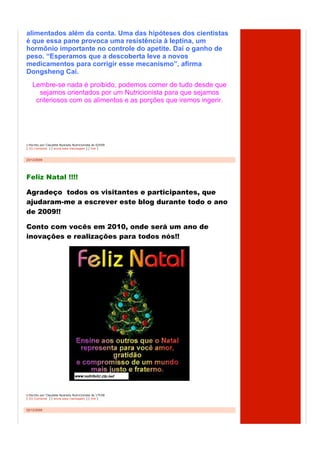 alimentados além da conta. Uma das hipóteses dos cientistas
é que essa pane provoca uma resistência à leptina, um
hormônio importante no controle do apetite. Daí o ganho de
peso. “Esperamos que a descoberta leve a novos
medicamentos para corrigir esse mecanismo”, afirma
Dongsheng Cai.
    Lembre-se nada é proibido, podemos comer de tudo desde que
      sejamos orientados por um Nutricionista para que sejamos
     criteriosos com os alimentos e as porções que iremos ingerir.




  Escrito por Claudete Nyarady Nutricionista às 02h09
[ (0) Comente ] [ envie esta mensagem ] [ link ]



23/12/2009




Feliz Natal !!!!

Agradeço€ todos os visitantes e participantes, que
ajudaram-me a escrever este blog durante todo o ano
de 2009!!

Conto com vocês em 2010, onde será um ano de
inovações e realizações para todos nós!!




  Escrito por Claudete Nyarady Nutricionista às 17h58
[ (0) Comente ] [ envie esta mensagem ] [ link ]



02/12/2009
 