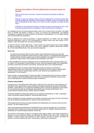 Um terço dos adultos e 70% dos adolescentes consomem açúcar em
             excesso

             Além de não ter valor nutricional, o açúcar em excesso foi associado ao déficit de
             nutrientes.

             Mais de um terço dos adultos e idosos e 70% dos adolescentes consomem açúcar além
             do limite estabelecido pela OMS e pelo Ministério da Saúde, revela um estudo feito pela
             USP (Universidade de São Paulo) com mais de 2.000 moradores da cidade de São
             Paulo.

             O Brasil é um dos principais produtores mundiais de açúcar proveniente da cana, e não
             há estudos populacionais que investiguem o alto consumo entre os brasileiros.

Os resultados são fruto de duas pesquisas feitas a partir de um mesmo banco de dados. Uma delas
focou na análise dos adultos e idosos e a outra, no consumo dos adolescentes. Os trabalhos
investigaram a ingestão do açúcar presente nos alimentos industrializados e do de adição (aquele
que é acrescentado aos preparados).

Entre as pessoas com consumo excessivo, o açúcar representa, em média, 12% das calorias
ingeridas diariamente, contra os 10% recomendados. Em alguns casos, esse valor chegou a 25%.
Embora o valor não seja tão alto, ele causa preocupação.

"O valor de 10% já é o limite. Além disso, o maior consumo de açúcar associou-se à menor ingestão
de alguns nutrientes, como proteína, fibras, zinco, ferro, magnésio, potássio, vitamina B6 e folato",
diz a nutricionista Milena Bueno, uma das autoras da pesquisa.

Doce vício

    Os alimentos açucarados além de causar cáries, levam facilmente ao ganho de peso fator
    agravado porque normalmente esses produtos contêm gorduras. E a obesidade está relacionada
    a várias doenças. Estudos sugerem que os doces despertem uma espécie de vício. Quando
    passamos a ingerir doces, nosso organismo fica insaciável e quer mais.

A maior prevalência do consumo exagerado ocorre nos adolescentes. Mas a pesquisa revelou que,
em média, 37% dos adultos e idosos abusam do doce. Entre as mulheres adultas, 40% ultrapassam
os limites, contra 35% dos homens. Nos idosos, as taxas são 30% e 23%, respectivamente.

Os refrigerantes foram os maiores responsáveis pelo excesso de açúcar consumido por
adolescentes e adultos. Nos mais jovens, a bebida responde por 34,2% do açúcar ingerido pelos
meninos e 32% do açúcar ingerido pelas meninas. Já os alimentos achocolatados em pó
representam 11% do consumo.

Entre os idosos, a principal fonte foi o açúcar de adição. "Provavelmente pelo consumo em cafés e
chás", acredita a nutricionista Milena Bueno. Mas itens como bolachas recheadas, bolos prontos,
sucos industrializados e cereais matinais também contribuíram.

Amostra representativa

A pesquisa ouviu 793 adolescentes, 689 adultos e 622 idosos. Os voluntários, todos residentes em
São Paulo, foram selecionados a partir de dados da Pesquisa Nacional por Amostra de Domicílios,
do IBGE, e responderam a um questionário detalhado sobre a consumo de alimentos no dia anterior.
"É uma amostra que pode ser considerada representativa do município de São Paulo", diz a
nutricionista Ana Carolina Colucci, também autora do trabalho.

"Podemos extrapolar os dados para regiões com as mesmas características, ou seja, a população
urbana de grandes cidades brasileiras", acrescenta Milena Bueno.

Outras conclusões do estudo revelaram que mulheres consomem mais açúcar do que os homens e
que não há diferenças significativas em razão do nível socioeconômico.

"Não esperávamos encontrar essa alta prevalência de adolescentes com consumo acima do limite
máximo", diz Ana Carolina Colucci.

"Isso é preocupante principalmente se considerarmos que o açúcar de adição não é componente
essencial à dieta, devendo ser inserido de maneira restrita tanto em relação à frequência quanto à
quantidade em uma alimentação saudável", lembra ela.

Para diminuir a dose diária de açúcar, é possível mudar alguns hábitos, como evitar acrescentar o
alimento a sucos e vitaminas e diminuir as colheradas em bebidas como café e chás. "Também vale
substituir o açúcar branco pelo demerara ou pelo mascavo, que têm a mesma quantidade de
calorias, mas menos aditivos químicos", recomenda a nutricionista Luciana Bruno.
 
