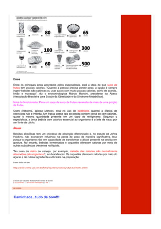 Erros

Entre os principais erros apontados pelos especialistas, está a ideia de que suco de
frutas tem poucas calorias. "Quando a pessoa precisa perder peso, a opção é sempre
ingerir bebidas não calóricas ou usar sucos com muito poucas calorias, como de acerola,
limão e maracujá", diz o endocrinologista Márcio Mancini, presidente da Abeso
(Associação Brasileira para Estudo da Obesidade e da Síndrome Metabólica).

Nota da Nutricionista: Para um copo de suco de frutas necessita de mais de uma porção
de frutas.

Outro problema, aponta Mancini, está no uso de isotônicos quando a prática de
exercícios não é intensa. Um frasco desse tipo de bebida contém cerca de cem calorias,
quase o mesma quantidade presente em um copo de refrigerante. Segundo o
especialista, a única bebida com calorias essencial ao organismo é o leite de vaca, por
ser fonte de cálcio.

Álcool

Bebidas alcoólicas têm um processo de absorção diferenciado e, no estudo da Johns
Hopkins, não exerceram influência na perda de peso de maneira significativa. Isso
porque o organismo não tem capacidade de transformar o álcool presente na bebida em
gordura. No entanto, bebidas fermentadas e coquetéis oferecem calorias por meio de
outras substâncias presentes no líquido.

"No caso do vinho ou cerveja, por exemplo, metade das calorias são normalmente
absorvidas pelo organismo", lembra Mancini. Os coquetéis oferecem calorias por meio do
açúcar e de outros ingredientes utilizados na preparação.
Fonte: folha on-line

http://www1.folha.uol.com.br/folha/equilibrio/noticias/ult263u546541.shtml




  Escrito por Claudete Nyarady Nutricionista às 01h50
[ (0) Comente ] [ envie esta mensagem ] [ link ]



26/10/2009




Caminhada...tudo de bom!!!
 