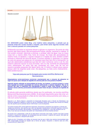 05/10/2009


Adoçantes ou açucares?




Em 28/04/2009 postei neste Blog, uma matéria sobre adoçantes, e percebi que as
pessoas ainda tem muitas dúvidas a respeito, para tentar sanar algumas dúvidas volto
com o assunto pautado em outras pesquisas:

Enfatizando que todos os açúcares elevam a glicose no organismo. Do ponto de vista
químico são todos iguais, são principalmente frutose, glicose, sacarose e maltose. O
mel contém minerais, vitaminas e enzimas, a amilase, além de água, mas no nosso
corpo tem o mesmo efeito final, fonte de energia. As frutas são aproveitadas do
mesmo modo. A rapadura, o açúcar mascavo e o melado de cana, também contém
minerais e vitaminas da cana de açúcar. O acúcar refinado (= sacarose), é o açúcar
da cana de açúcar que passa por um processo para ficar bem fino e branquinho, no
qual são adicionados substâncias que não tem valor nutricional, como o cal. Eu não
costumo adicionar açúcar no suco de frutas, nem no chá, somente em preparações
como sobremesas, as quais não são constantes em casa, mas de vez em
quando e porções pequenas não fazem tanto mal. O melhor é utilizar pouco açúcar,
porque além de engordar pode viciar. Os adoçantes, eu trato como medicamento ,
toda cautela é pouco.

             Veja esta pesquisa que foi divulgada pela revista científica Behavioral
                                         Neuroscience:
Pesquisadores norte-americanos concluíram recentemente que o consumo de adoçante no
lugar do açúcar para redução da ingestão de calorias pode ser uma grande armadilha.

Segundo estudo realizado na Universidade de Purdue, em Indiana, a sacarina prepara o corpo
para ingestão de grande quantidade de calorias estimulando o sistema digestivo. Mas se as
calorias não vêm, o organismo fica desregulado e passa a exigir mais comida ou passa a
queimar menos calorias, provocando aumento de peso maior do que o verificado na ingestão de
açúcar.


O estudo está gerando polêmica desde que foi publicado, na revista científica
Behavioral Neuroscience,(ano:2006). O principal argumento para não criar um
alarde entre a população é o fato de ter sido feito exclusivamente com ratos, e
não com seres humanos.

Segundo o dr. Marcio Mancini, presidente da Associação Brasileira para o Estudo da Obesidade e da
Síndrome Metabólica (ABESO) e chefe da Liga de Obesidade Infantil do Hospital das Clínicas da FMUSP,
isso não significa que as pessoas devam interromper o uso de adoçantes.

“Os seres humanos têm outros estímulos sensoriais, emocionais e cognitivos que regulam o impulso em
relação aos alimentos. Isso significa que, além da regulação imposta pelos nutrientes ingeridos, comemos
por influência dos sentidos, das emoções, e escolhemos com inteligência, o que não acontece com os
ratos. É por isso que os estudos não podem ser interpretados de forma simplista demais”.

De acordo com o especialista, o fato de os ratos terem consumido mais ração, e ganho mais peso quando
comeram o iogurte com adoçante, se comparados aos que comeram o iogurte com açúcar, não deve ser
motivo para substituir o adoçante pelo açúcar.

“Será um erro. O brasileiro, em média, já consome mais do que o dobro das calorias recomendadas pela
OMS (Organização Mundial da Saúde) sob a forma de açúcar. Enquanto o máximo seria de 10%,
consumimos em média 19%”.
 