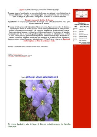 Opções: substitua a manga por mamão formosa ou caqui.                           Calculadora IMC

                                                                                                 Peso:            kgs
Preparo: bata no liquidificador as sementes de linhaça com a água, e coe. Bata o leite de
                                                                                                 Altura:          m       cm
 linhaça obtido com a manga, o sumo de gengibre e o suco de limão, até ficar cremoso.
      Tome no desjejum, pela manhã com granola ou musli, ou no lanche da tarde.                              calcular

                                                                                                                 Dieta e Saude

                         Máscara hidratante de leite de linhaça
Ingredientes: 1 col. (sopa) de sementes de linhaça; 1 xíc. (chá) de camomila; 2 a 3 gotas
                              de óleo essencial de lavanda.                                       Tabela para
                                                                                             Classificação - Adultos
Preparo: à noite, prepare 2 ½ (xíc.) de chá de camomila, 1 para tomar antes de deitar e a     IMC            Classificação
  segunda para deixar de molho (durante a noite inteira) as sementes de linhaça. Pela       abaixo de
                                                                                                           Abaixo do Peso
                                                                                            20
 manhã triture-as no liquidificador e coe com uma peneira fina. Acrescente as gotas de
                                                                                            20 a 25        Peso Ideal
 óleo essencial de lavanda e misture bem. Cubra os olhos com 2 chumaços de algodão          25 a 30        Sobrepeso
umedecidos em chá de camomila gelado e aplique a máscara de leite de linhaça em todo        30 a 35        Obesidade Moderada
 o rosto, colo e pescoço, previamente limpos com um sabonete de argila. Mantenha-se         35 a 40        Obesidade Severa
 deitada e relaxada, deixando a máscara agir por cerca de 30 a 40 minutos. Retire com       40 a 50        Obesidade Mórbida
água corrente e natural. Passe um hidratante com FPS ao final do tratamento. Opcional:      acima de
                                                                                                           Super Obesidade
                      melhor aplicar ao final da tarde ou à noite.                          50
                                                                                                           ASBS = American Society
                                                                                                               for Bariatric Surgery

                                                                                                Leia este blog no seu celular
Fonte: livro A importância da Linhaça na Saúde, de Conceição Trucom, editora Alaúde.




Categoria: Alimentos Funcionais
  Escrito por Claudete Nyarady Nutricionista às 20h18
[ (0) Comente ] [ envie esta mensagem ] [ link ]




Linhaça




                            1ª parte Linhaça            ( Linum usitatissimum )




O nome botânico da linhaça é Linum usitatissimum da família
Linaceae.
 