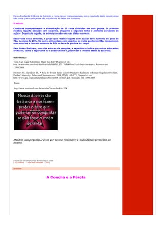 Para a Fundação Britânica de Nutrição, o tema requer mais pesquisas, pois o resultado deste estudo ainda
não prova que os adoçantes são prejudiciais às dietas dos humanos.

O estudo

Cientistas acompanharam a alimentação de 17 ratos divididos em dois grupos. O primeiro
recebeu iogurte adoçado com sacarina, enquanto o segundo tinha o alimento acrescido de
açúcar. Depois do iogurte, os animais receberam suas dietas normais.

Decorridas cinco semanas, o grupo que recebia iogurte com açúcar teve aumento de peso de
72g, ou mais de 20%. No outro, alimentado com sacarina, os ratos ganharam 88g, consumiram
mais calorias e tiveram aumento de 5% na taxa de gordura do corpo.

Para Susan Swithers, uma das autoras da pesquisa, a experiência indica que outros adoçantes
artificiais, como o aspartame ou o acessulfame K, podem ter o mesmo efeito da sacarina.


Referência(s)
Time. Can Sugar Substitutes Make You Fat? Disponível em
http://www.time.com/time/health/article/0,8599,1711763,00.html?xid=feed-cnn-topics. Acessado em
12/09/2009.

Swithers SE, Davidson TL. A Role for Sweet Taste: Calorie Predictive Relations in Energy Regulation by Rats.
Purdue University, Behavioral Neuroscience. 2008;122(1):161–173. Disponível em
http://www.apa.org/journals/releases/bne-feb08-swithers.pdf. Acessado em 16/09/2009.

Fonte:

http://www.nutritotal.com.br/noticias/?acao=bu&id=324




Mandem suas perguntas, e assim que possível responderei a todas dúvidas pertinentes ao
assunto.




  Escrito por Claudete Nyarady Nutricionista às 21h00
[ (0) Comente ] [ envie esta mensagem ] [ link ]



25/09/2009




                                            A Concha e a Pérola
 