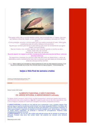 Para gerar outra vida, a concha recebe a areia, que incomoda,fere, e magoa, mas que,
   por defesa e ânsia de criação, a ostra envolve com camadas e camadas de *Nácar
                                          puro...
(Como proteção, envolve o mínimo grão com sua melhor produção) E este, ínfimo grão
                   mutante,de mais um entre milhares torna-se único.
  Aquele que, burilado pelo tempo e pelo esforço,pelo doar-se constante de sua agora
                                origem, torna-se pérola...
    Que se mostra, vive, e brilha, apenas e tão somente quando a concha se abre...
                              Ouse, nesta vida, ser concha!
                            Permita-se, nesta vida, ser pérola!
Quando alguém te magoar ou te ferir, revista-se da mais preciosa jóia de Deus: cubra-se
                                    de amor e ternura.
  Se seguirmos o exemplo da concha,o ódio não terá como se desenvolver, o amor se
 estenderá e será o revestimento mais belo e precioso que será dado em troca de toda
                            areia da vida que venha nos ferir.
  (*)nácar: Mistura orgânica que é secretada por células ectodérmicas do manto de certas espécies de moluscos. E que
       faz parte da composição das conchas.( Novo dicionário básico da língua portuguesa - Folha/Auréliopag 449).




                             beijos e feliz final de semana a todos


  Escrito por Claudete Nyarady Nutricionista às 13h34
[ (0) Comente ] [ envie esta mensagem ] [ link ]



08/09/2009




Alimento Funcional x Não Funcional


                       ALIMENTO FUNCIONAL X NÃO FUNCIONAL
                   EX: ARROZ INTEGRAL X ARROZ BRANCO (refinado)
Se alguém tentar convencer você a trocar os grãos branquinhos e macios por aqueles mais escuros,
aparentemente não muito simpáticos, diga sim. O aspecto pode não ser dos mais inspiradores, mas
o arroz integral é campeão em matéria de vantagens nutricionais comparado ao branco.

O ARROZ INTEGRAL é envolto por uma película que é justamente o que o mantém integral. Esta
película segura o germe do grão que juntos formam uma dupla designada FARELO. Os farelos são
ricos em vários compostos ativos, entre eles as fibras (que estimulam o funcionamento intestinal), os
fitatos (que protegem o organismo do depósito de chumbo (trabalho do Dr. Jaime-Amaya - Unicamp),
os ácidos graxos insaturados, as proteínas e vitaminas B1 principalmente. Podemos então
considerá-lo um alimento funcional.
O ARROZ BRANCO, por sua vez, não contém esta película porque ela foi retirada no processo da
refinação. Portanto, este arroz não contém farelo, não podendo ser indicado como alimento
funcional.

Diferenças entre eles:
 