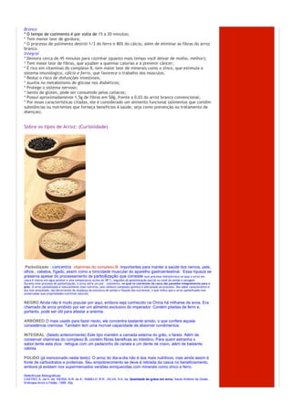 Branco
* O tempo de cozimento é por volta de 15 a 20 minutos;
* Tem menor teor de gordura;
* O processo de polimento destrói 1/3 do ferro e 80% do cálcio, além de eliminar as fibras do arroz
branco.
Integral
* Demora cerca de 45 minutos para cozinhar (quanto mais tempo você deixar de molho, melhor);
* Tem maior teor de fibras, que ajudam a queimar calorias e a prevenir câncer;
* É rico em vitaminas do complexo B, tem maior teor de minerais como o zinco, que estimula o
sistema imunólogico, cálcio e ferro, que favorece o trabalho dos músculos.
* Reduz o risco de disfunções intestinais;
* Auxilia no metabolismo de glicose nos diabéticos;
* Protege o sistema nervoso;
* Isento de glúten, pode ser consumido pelos celíacos;
* Possui aproximadamente 1,5g de fibras em 50g, frente a 0,03 do arroz branco convencional;
* Por essas características citadas, ele é considerado um alimento funcional (alimentos que contêm
substâncias ou nutrientes que forneça beneficios à saúde, seja como prevenção ou tratamento de
doenças).


Sobre os tipos de Arroz: (Curiosidade)




€Parboilizado  : concentra€ vitaminas do complexo B, importantes para manter a saúde dos nervos, pele,
olhos , cabelos, fígado, assim como a tonicidade muscular do aparelho gastroentestinal. Essa riqueza se
preserva apesar do processamento de parboilização que consiste num processo hidrotérmico no qual o arroz em
casca é imerso em água potável a uma temperatura acima de 58º C, seguidos de gelatinização parcial ou total do amido e secagem.
Durante este processo de parboilização, o arroz sofre um pré - cozimento, no qual os nutrientes da casca são passados integralmente para o
grão. O arroz parboilizado é naturalmente mais nutritivo, pois nenhum composto químico é adicionado ao processo. Seu sabor característico e
seu tom amarelado, são decorrentes da mudança da estrutura do amido e fixação dos nutrientes, o que indica que o arroz parboilizado tem
preservadas suas propriedades nutritivas naturais.


NEGRO Ainda não é muito popular por aqui, embora seja conhecido na China há milhares de anos. Era
chamado de arroz proibido por ser um alimento exclusivo do imperador. Contém pitadas de ferro e,
portanto, pode ser útil para afastar a anemia.

ARBÓREO O mais usado para fazer risoto, ele concentra bastante amido, o que confere aquela
consistência cremosa. Também tem uma incrível capacidade de absorver condimentos.

INTEGRAL (falado anteriormente) Este tipo mantém a camada externa do grão, o farelo. Além de
conservar vitaminas do complexo B, contém fibras benéficas ao intestino. Para quem estranha o
sabor,tente esta dica: refogue com um pedacinho de canela e um dente de cravo, além de bastante
cebola.

POLIDO (já mencionado neste texto) O arroz do dia-a-dia não é dos mais nutritivos, mas ainda assim é
fonte de carboidratos e proteínas. Seu empobrecimento se deve à retirada da casca no beneficiamento,
embora já existam nos supermercados versões enriquecidas com minerais como zinco e ferro.

Referências Bibliográficas:
CASTRO, E. da H. de; VIEIRA, N.R. de A.; RABELO, R.R.; SILVA, S.A. da. Qualidade de grãos em arroz. Santo Antônio de Goiás:
Embrapa Arroz e Feijão, 1999. 30p.
 