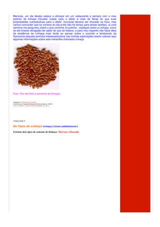 Meninas, um dia destes estava a almoçar em um restaurante e sempre com o meu
potinho de linhaça triturado (neste caso o efeito é mais de fibras do que suas
propriedades nutracêuticas, para o efeito funcional deveria ser triturado na hora, mas
vamos concordar que na correria do dia-a-dia não há tempo para tantas tarefas), aí uma
senhora me perguntou sobre o que continha no potinho . expliquei sobre a Linhaça, como
se ela tivesse obrigação de saber do que se tratava, e para meu espanto não fazia idéia
da existência da Linhaça, mais tarde ao pensar sobre o ocorrido e lembrando da
fisionomia daquela senhora interessadíssima nas minhas explicações resolvi colocar aqui
algumas informações sobre esta maravilha chamada Linhaça.




Foto: Flor de linho e semente de linhaça)


Categoria: Alimentos Funcionais
  Escrito por Claudete Nyarady Nutricionista às 19h43
[ (0) Comente ] [ envie esta mensagem ] [ link ]




Linhaça (parte 2)


Os Tipos de Linhaça Linhaça ( Linum usitatissimum )

Existem dois tipos de semente de linhaça: Marrom e Dourada
 