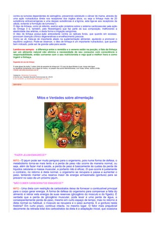 contra os tumores dependentes do estrogênio, prevenindo sobretudo o câncer de mama, através de
uma ação nutracêutica direta nos receptores dos órgãos alvos, ou seja a linhaça mais de 20
substância anticancerígenas e uma dessas substâncias é a lignina, esta liga-se aos receptores da
célula, evitando a formação de tumores(*).
O óleo de linhaça, como já referido, exerce ação protetora sobre o sistema cardiovascular pela ação
do Ômega 3 e, também, pelo fitoestrógeno que faz parte da sua composição, melhorando a
elasticidade das artérias, e desta forma a irrigação sangüínea.
O óleo de linhaça possui ação antioxidante contra os radicais livres, que quando em excesso,
provocam doenças crônico degenerativas e envelhecimento precoce.
Como se vê, trata-se de importante aliado na suplementação alimentar, ajudando a promover o
equilíbrio orgânico. Pode-se observar, o óleo de linhaça é um importante nutracêutico, que quando
bem indicado, pode ser de grande valia para saúde.

Lembre-se sempre: a diferença entre o remédio e o veneno estão na porção, o fato da linhaça
ser um alimento natural não elimina a necessidade de seu consumo com consciência e
responsabilidade, então converse com o seu nutricionista e veja qual a melhor hora e como
ingerir a linhaça.

Sugestão de uso da linhaça

À noite deixar de molho 1 colher (chá) de semente de linhaça em 1/2 copo de água filtrada e coar, tomar toda água.
ou liquidificar (juntamente com a água do molho), no preparo dos sucos desintoxicantes, com frutas, folhas, raízes e limão.
(*)fonte: site www.docelimao.com.br


Categoria: Alimentos Funcionais
  Escrito por Claudete Nyarady Nutricionista às 19h34
[ (0) Comente ] [ envie esta mensagem ] [ link ]



30/01/2010




                                 Mitos e Verdades sobre alimentação




 "FAZER JEJUM EMAGRECE?"

MITO - O jejum pode ser muito perigoso para o organismo, pois numa forma de defesa, o
metabolismo torna-se mais lento e a perda de peso não ocorre de maneira normal, ou
seja, além de fazer mal à saúde, a perda de peso é basicamente às custas da perda de
líquidos celulares e massa muscular, e portanto não é eficaz. O que ocorre é justamente
o contrário, no retorno à dieta normal, o organismo se recupera e passa a aumentar o
peso, tentando manter uma reserva maior de energia armazenada (gordura) para se
prevenir no caso de um próximo jejum.
"NÃO COMER CARBOIDRATOS EMAGRECE?"

MITO - Uma dieta com restrição de carboidratos deixa de fornecer o combustível principal
para o corpo gerar energia. A forma de defesa do organismo para compensar a falta do
alimento é retirar esta energia de suas reservas (glicogênio do músculo e do fígado). É
verdade que a perda de glicogênio muscular, pode levar a uma perda de água, e
conseqüentemente perda de peso, mesmo em curto espaço de tempo, mas no retorno à
dieta normal ou habitual, o músculo se recupera e o peso aumenta. E a gordura nesta
história? Em curto prazo, continua intacta, no mesmo lugar. O fator mais prejudicial
decorrente da retirada total dos carboidratos da dieta é a adaptação inicial, que ocasiona
 