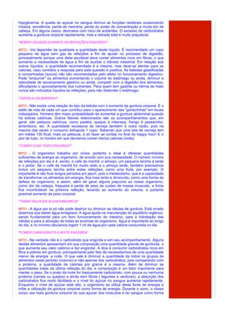 hipoglicemia. A queda do açúcar no sangue diminui as funções cerebrais ocasionando
moleza, sonolência, perda de memória, perda do poder de concentração e muita dor de
cabeça. Em alguns casos, desmaios com risco de acidentes. O excesso de carboidratos
aumenta a gordura corporal rapidamente, mas a retirada total é muito prejudicial.

"BEBER LÍQUIDOS DURANTE AS REFEIÇÕES ENGORDA?"

MITO - Vai depender da qualidade e quantidade deste líquido. É recomendado um copo
pequeno de água sem gás às refeições a fim de ajudar no processo de digestão,
principalmente porque uma dieta saudável deve conter alimentos ricos em fibras, o que
aumenta a necessidade de água a fim de auxiliar o trânsito intestinal. Em relação aos
outros líquidos, a quantidade recomendada é a mesma, mas deve-se atentar para as
calorias, caso contrário a resposta para esta questão é positiva. As bebidas gaseificadas
e concentradas (sucos) não são recomendadas pelo efeito no funcionamento digestivo.
Pode "empurrar" os alimentos aumentando o volume do estômago ou ainda, diminuir a
velocidade de esvaziamento gástrico ou ainda, competir com a digestão dos alimentos,
dificultando o aproveitamento dos nutrientes. Para quem tem gastrite ou hérnia de hiato
nunca são indicados líquidos às refeições, para não distender o estômago.

"CERVEJA DÁ BARRIGA?"

MITO - Não existe uma relação do tipo da bebida com o aumento da gordura corporal. É o
estilo de vida de cada um que contribui para o aparecimento das "gordurinhas" em locais
indesejados. Homens têm maior probabilidade de aumentar a gordura abdominal quando
há sobras calóricas. Outros fatores relacionados são os acompanhamentos que, em
geral, são petiscos calóricos, como pastéis, queijos à milanesa, frango à passarinho,
amendoins, etc. A quantidade excessiva de cerveja também é outra razão, pois na
maioria das vezes o consumo extrapola 1 copo. Sabendo que uma lata de cerveja tem
em média 135 Kcal, mais os petiscos, é só fazer as contas no final do happy hour! E o
pior de tudo, no horário em que devíamos comer menos calorias (noite).

"COMER O DIA TODO ENGORDA?"

MITO - O organismo trabalha por ciclos, portanto o ideal é oferecer quantidades
suficientes de energia ao organismo, de acordo com sua necessidade. O número mínimo
de refeições por dia é 4, sendo, o café da manhã, o almoço, um pequeno lanche à tarde
e o jantar. Se o café da manhã for muito cedo e o almoço tarde, também precisamos
incluir um pequeno lanche entre estas refeições, como uma fruta, por exemplo. O
importante é não ficar longos períodos em jejum, pois o metabolismo, que é a capacidade
de transformar os alimentos em energia, fica mais lento e diminuído, como uma forma de
defesa do organismo, e assim, além de gerar alguns prejuízos ao nosso organismo,
como dor de cabeça, fraqueza e perda de peso às custas de massa muscular, a fome
fica incontrolável na próxima refeição, levando ao aumento do volume, e portanto
possível aumento de peso corporal.

"TOMAR ÁGUA EM JEJUM EMAGRECE"

MITO - A água por si só não pode destruir ou diminuir as células de gordura. Está errado
dizermos que beber água emagrece. A água ajuda na manutenção do equilíbrio orgânico,
sendo fundamental para um bom funcionamento do intestino, para a hidratação das
células e para a ativação de todas as enzimas do organismo. Água é importante ao longo
do dia, e no mínimo devíamos ingerir 1 ml de água por cada caloria consumida no dia.

"COMER CARBOIDRATO À NOITE ENGORDA"

MITO - Na verdade não é o carboidrato que engorda e sim seu acompanhamento. Alguns
destes alimentos apresentam em sua composição uma quantidade grande de gorduras, o
que aumenta seu valor calórico e faz engordar. A dica é consumir carboidratos ricos em
fibra e pobres em gordura, principalmente pelo fato de necessitarmos de uma quantidade
menor de energia a noite. O que vale é diminuir a quantidade de todos os grupos de
alimentos neste período (noturno) e não apenas dos carboidratos, pois comparando com
a proteína, a quantidade de calorias por grama é a mesma. Além de diminuir as
quantidades totais da última refeição do dia, a composição é um fator importante para
manter o peso. Se o prato da noite for basicamente carboidrato, com pouca ou nenhuma
proteína (carnes ou queijos) e ainda sem fibras ( legumes e verduras), a absorção dos
carboidratos fica muito facilitada e o nível do açúcar no sangue aumenta rapidamente.
Enquanto o nível de açúcar está alto, o organismo se utiliza desta fonte de energia e
inibe a utilização de gordura corporal como forma de energia. Durante o sono, o nosso
corpo usa mais gordura corporal do que açúcar dos músculos e do sangue como forma
 