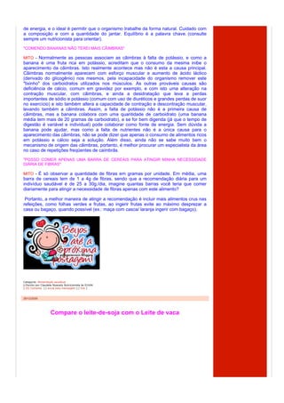 de energia, e o ideal é permitir que o organismo trabalhe da forma natural. Cuidado com
a composição e com a quantidade do jantar. Equilíbrio é a palavra chave. (consulte
sempre um nutricionista para orientar).
"COMENDO BANANAS NÃO TEREI MAIS CÃIMBRAS"

MITO - Normalmente as pessoas associam as cãimbras à falta de potássio, e como a
banana é uma fruta rica em potássio, acreditam que o consumo da mesma inibe o
aparecimento da cãimbras. Isto realmente acontece mas não é esta a causa principal.
Cãimbras normalmente aparecem com esforço muscular e aumento de ácido láctico
(derivado do glicogênio) nos mesmos, pela incapacidade do organismo remover este
"lixinho" dos carboidratos utilizados nos músculos. As outras prováveis causas são
deficiência de cálcio, comum em gravidez por exemplo, e com isto uma alteração na
contração muscular, com cãimbras, e ainda a desidratação que leva a perdas
importantes de sódio e potássio (comum com uso de diuréticos e grandes perdas de suor
no exercício) e isto também altera a capacidade de contração e descontração muscular,
levando também a cãimbras. Assim, a falta de potássio não é a primeira causa de
cãimbras, mas a banana colabora com uma quantidade de carboidrato (uma banana
média tem mais de 20 gramas de carboidrato), e se for bem digerida (já que o tempo de
digestão é variável e individual) pode colaborar como fonte de energia. Sem dúvida a
banana pode ajudar, mas como a falta de nutrientes não é a única causa para o
aparecimento das cãimbras, não se pode dizer que apenas o consumo de alimentos ricos
em potássio e cálcio seja a solução. Além disso, ainda não se sabe muito bem o
mecanismo de origem das câimbras, portanto, é melhor procurar um especialista da área
no caso de repetições freqüentes de caimbrãs.

"POSSO COMER APENAS UMA BARRA DE CEREAIS PARA ATINGIR MINHA NECESSIDADE
DIÁRIA DE FIBRAS"

MITO - É só observar a quantidade de fibras em gramas por unidade. Em média, uma
barra de cereais tem de 1 a 4g de fibras, sendo que a recomendação diária para um
indivíduo saudável é de 25 a 30g./dia, imagine quantas barras você teria que comer
diariamente para atingir a necessidade de fibras apenas com este alimento?

 Portanto, a melhor maneira de atingir a recomendação é incluir mais alimentos crus nas
refeições, como folhas verdes e frutas, ao ingerir frutas evite ao máximo desprezar a
casa ou bagaço, quando possível (ex.: maça com casca/ laranja ingerir com bagaço).




Categoria: Alimentação saudável
  Escrito por Claudete Nyarady Nutricionista às 01h04
[ (0) Comente ] [ envie esta mensagem ] [ link ]



29/12/2009




                    Compare o leite-de-soja com o Leite de vaca
 
