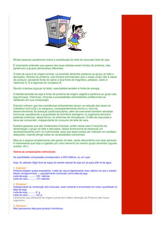 Muitas pessoas questionam sobre a substituição do leite de vaca pelo leite de soja.

É importante entender que apesar das duas bebidas serem fontes de proteína, elas
pertencem a grupos alimentares diferentes.

O leite de vaca é de origem animal, na piramide alimentar pertence ao grupo do leite e
derivados. Através da proteína, nos fornece aminoácidos que o nosso corpo não é capaz
de produzir, excelente fonte de cálcio e boa fonte de magnésio, potássio, sódio e
vitaminas A, D e algumas do complexo B.

Devido à lactose (açúcar do leite), esta bebida também é fonte de energia.

A bebida extraída da soja é fonte de proteína de origem vegetal e pertence ao grupo das
leguminosas. Vitaminas, minerais e propriedades antioxidantes (isoflavonas) se
destacam em sua composição.

Estudos indicam que tais substâncias antioxidantes atuam na redução das taxas do
colesterol ruim (LDL) no sangue e, conseqüentemente diminui o risco do
desenvolvimento de doenças cardiovasculares, além de exercerem também atividade
hormonal, equilibrando a quantidade do hormônio estrógeno no organismo feminino
podendo amenizar, dessa forma, os sintomas da menopausa. O leite de soja pode e
deve ser consumido, independente do consumo do leite de vaca.

Existem pessoas que são intolerantes à lactose, então nesse caso é excluído da
alimentação o grupo do leite e derivados, dessa forma torna-se essencial um
acompanhamento com um nutricionista, para que assim possa ser indicado um cardápio
adequado, visando atingir todas as necessidades nutricionais.

Mas se a pessoa simplesmente não gostar do leite, sente desconforto com este alimento
é interessante que haja a ingestão por outro alimento do mesmo grupo alimentar (iogurte,
queijos, etc.).

Vamos as comparações nutricionais:

As quantidades comparadas correspondem a 200 mililitros, ou um copo

Soja: foi utilizado 26g(=3col de sopa) do extrato solúvel de soja em pó para 200 ml de água

1. Calorias *
Embora estejam quase empatados, o leite de vaca é ligeiramente mais calórico do que o extrato
leitoso da leguminosa — popularmente conhecido como leite-de-soja.
Leite-de-soja ............120 calorias
Leite de vaca ............121 calorias

2. Proteína *
Indispensável na construção dos músculos, esse nutriente é encontrado em maior quantidade no
leite-de-soja.
Leite-de-soja ........... 8 g
Leite de vaca ........... 6,2 g
Lembrando que alimentos de origem animal tem melhor absorção da Proteína pelo nosso
organismo.

3. Gordura *
Nós precisamos dela para produzir hormônios.
 