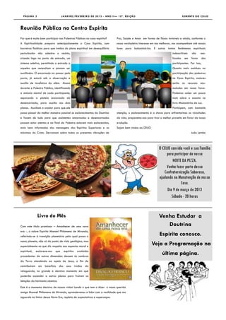 PÁGINA 2                          J A N E I R O /F E V E R E I R O D E 2 0 1 3 - A N O I I — 1 0 ª . E D I Ç Ã O                                 SEMENTE DO CEIJO



Reunião Pública no Centro Espírita
Por que é muito bom participar nas Palestras Públicas na casa espírita?                       Paz, Saúde e Amor em forma de flocos invisíveis e ainda, conforme o
A Espiritualidade prepara antecipadamente a Casa Espírita, com                                nosso verdadeiro interesse em nos melhorar, nos acompanham até nossos
barreiras fluídicas para que irmãos do plano espiritual em desequilíbrio                      lares para balsamisá-los. E outros tantos fenômenos espirituais
perturbador não adentre o recinto,                                                                                                       indescritíveis   são     rea-
criando logo na porta de entrada, um                                                                                                     lizados    em    favor     dos
sistema seletivo, permitindo a entrada a                                                                                                 participantes. Por isso,
aqueles que necessitam e possam ser                                                                                                      Quanto mais assíduos na
auxiliados. O encarnado ao passar pela                                                                                                   participação das palestras
porta, já estará sob a observação e                                                                                                      na Casa Espírita, maiores
auxilio de tarefeiros do além. Atuam                                                                                                     serão os recursos acu-
durante a Palestra Pública, identificando                                                                                                mulados em nosso favor.
a sintonia mental de cada participante,                                                                                                  Podemos saber um pouco
separando a plateia encarnada da                                                                                                         mais sobre o assunto no
desencarnada, para auxilio nos dois                                                                                                      livro Missionários da Luz.
planos. Auxiliam o orador para que ele                                                                                                   Participem, com bastante
possa passar da melhor maneira possível os esclarecimentos da Doutrina                        atenção, o esclarecimento é a chave para enfrentarmos as vicissitudes
e fazem de tudo para que assistentes encarnados e desencarnados                               da vida, preparemo-nos para tirar o melhor proveito em favor da nossa
possam estar atentos e ao final da Palestra estarem mais esclarecidos,                        evolução.
mais bem informados das mensagens dos Espíritos Superiores e as                               Sejam bem vindos ao CEIJO
máximas do Cristo. Derramam sobre todos os presentes vibrações de                                                                                         João Lembo




                                                                                                                              O CEIJO convida você e sua Família
                                                                                                                                   para participar de nossa
                                                                                                                                        NOITE DA PIZZA.
                                                                                                                                   Venha fazer parte dessa
                                                                                                                                 Confraternização Saborosa,
                                                                                                                              ajudando na Manutenção de nossa
                                                                                                                                             Casa.
                                                                                                                                    Dia 9 de março de 2013
                                                                                                                                       Sábado - 20 horas


               Livro do Mês                                                                                                   Venha Estudar a
Com este título promissor – Amanhecer de uma nova                                                                                Doutrina
era -, o nobre Espírito Manoel Philomeno de Miranda,
referindo-se à transição planetária pela qual passa o                                                                          Espírita conosco.
nosso planeta, não só do ponto de vista geológico, mas
especialmente no que diz respeito aos aspectos moral e
                                                                                                                          Veja a Programação na
espiritual,   esclarece-nos   que     espíritos     evoluídos
procedentes de outras dimensões descem às sombras
                                                                                                                                 última página.
da Terra atendendo ao apelo de Jesus, a fim de
contribuírem em      benefício dos seus irmãos da
retaguarda, no grande e decisivo momento em que
poderão ascender a outros planos para fruírem as
bênçãos da harmonia cósmica.

Este é o momento decisivo de nossas vidas! Lendo o que tem a dizer o nosso querido
amigo Manoel Philomeno de Miranda, aprenderemos a lidar com a realidade que nos
aguarda no limiar dessa Nova Era, repleta de expectativas e esperanças.
 