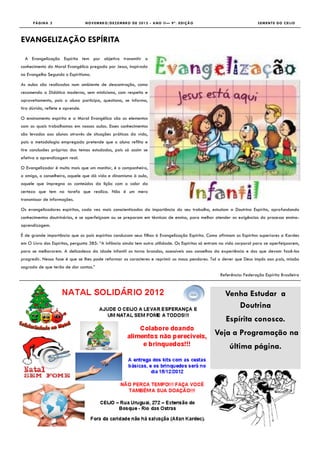 PÁGINA 2                    NOVEMBRO/DEZEMBRO DE 2012 - ANO II— 9ª. EDIÇÃO                                        SEMENTE DO CEIJO



EVANGELIZAÇÃO ESPÍRITA

  A Evangelização Espírita tem por objetivo transmitir o
conhecimento da Moral Evangélica pregada por Jesus, inspirada
no Evangelho Segundo o Espiritismo.

As aulas são realizadas num ambiente de descontração, como
recomenda a Didática moderna, sem misticismo, com respeito e
aproveitamento, pois o aluno participa, questiona, se informa,
tira dúvida, reflete e aprende.

O ensinamento espírita e a Moral Evangélica são os elementos
com os quais trabalhamos em nossas aulas. Esses conhecimentos
são levados aos alunos através de situações práticas da vida,
pois a metodologia empregada pretende que o aluno reflita e
tire conclusões próprias dos temas estudados, pois só assim se
efetiva a aprendizagem real.

O Evangelizador é muito mais que um monitor, é o companheiro,
o amigo, o conselheiro, aquele que dá vida e dinamismo à aula,
aquele que impregna os conteúdos da lição com o calor da
certeza que tem na tarefa que realiza. Não é um mero
transmissor de informações.

Os evangelizadores espíritas, cada vez mais conscientizados da importância do seu trabalho, estudam a Doutrina Espírita, aprofundando
conhecimentos doutrinários, e se aperfeiçoam ou se preparam em técnicas de ensino, para melhor atender as exigências do processo ensino-
aprendizagem.

É de grande importância que os país espíritas conduzam seus filhos à Evangelização Espírita. Como afirmam os Espíritos superiores a Kardec
em O Livro dos Espíritos, pergunta 385: “A infância ainda tem outra utilidade. Os Espíritos só entram na vida corporal para se aperfeiçoarem,
para se melhorarem. A delicadeza da idade infantil os torna brandos, acessíveis aos conselhos da experiência e dos que devam fazê-los
progredir. Nessa fase é que se lhes pode reformar os caracteres e reprimir os maus pendores. Tal o dever que Deus impôs aos pais, missão
sagrada de que terão de dar contas.”
                                                                                                     Referência: Federação Espírita Brasileira



                                                                                                       Venha Estudar a
                                                                                                          Doutrina
                                                                                                       Espírita conosco.
                                                                                                  Veja a Programação na
                                                                                                         última página.
 