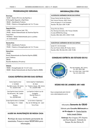 PÁGINA 4                    NOVEMBRO/DEZEMBRO DE 2012 - ANO II— 9ª. EDIÇÃO                                    SEMENTE DO CEIJO



           PROGRAMAÇÃO SEMANAL                                                       INFORMAÇÕES ÚTEIS

Domingo                                                               ALCOÓLICOS ANÔNIMOS EM RIO DAS OSTRAS
16h30 - Estudo d'O Livro dos Espíritos e                              Grupo Central de Rio das Ostras:
O Evangelho Segundo o Espiritismo                                     Rod. Amaral Peixoto, 4565. Centro
18h20 - Atendimento Fraterno                                          Atrás da Igreja N. S. da Conceição
19h30 - Palestra e Evangelização de 3 à 13 anos                       Reunião: TER, QUI e SÁB 19.30h

Segunda-feira                                                         Grupo Rio das Ostras:
14h00 - Visita Fraterna [até 17h]                                     Rua Henrique Sarzedas, 464. Parque Zabulão
19h30 - Estudo Sistematizado da Doutrina Espírita                     Ao lado DETRAN Rua Bangu
Terça-feira                                                           Reunião: SEG, QUA, SEX e DOM 19.30h
19h30min - Estudo Sistematizado para a prática
 da mediunidade

Quinta-feira                                                          NARCÓTICOS ANÔNIMOS EM RIO DAS OSTRAS
19h20 - Atendimento Fraterno
                                                                      Igreja N. S. da Conceição
19h30 - Palestra e Evangelização de 3 à 13 anos                       Rua Leni Pereira Mello, 89. Fundos. Centro
                                                                      Reunião: SEG, TER, QUI, SEX e SÁB 19.30h
Setxa-feira
19h30
Estudo Sistematizado da Doutrina Espírita (ESDE)
para Trefeiros                                                         CONSELHO ESPÍRITA DO ESTADO DO RJ
20h30
Reunião Mediúnica (Privativa)

Sábado
18h00 - Evangelização de 14 à 21 anos                                                                 Rua dos Inválidos, 182, Centro,
                                                                                                           RJ, CEP: 20231-048
18h00 - Estudo Sistematizado da Doutrina Espírita (ESDE)
                                                                                                     Tel.: (21) 2224-1244 / 2224-1553
                                                                                                            Fax: (21) 2224-1244


   CASAS ESPÍRITAS EM RIO DAS OSTRAS

     Centro Espírita Amor         Centro Espírita Trabalhadores
         e Caridade                          de Jesus
                                                                            RÁDIO RIO DE JANEIRO AM 1400
 Rua Meira Junior, 90. Centro    Av. Teixeira e Souza, 448. Centro
     Tel. (22)2643-6182                 Tel. (22)2645-4468

 Casa Espírita Suave Caminho       Lar Espírita Cristão à Luz do     Ouça a programação pela internet
  Rua Miracema, 185. Jardim                 Evangelho                www.radioriodejaneiro.am.br
            Mariléia                    Rua das Flores s/n
      Tel. (22)2760-5435                      Âncora

Grupo Espírita Amor e Caridade       Lar de Amor e Esperança
  Rua Alagoas, 513 – Cidade      Rua Jair de Nóbrega, 66 – casa1
           Praiana                         Terra Firme                                  Informativo Semente           do CEIJO
                                                                                      Editado pelo Conselho Bibliotecário e
                                                                                         de Divulgação do Centro Espírita
  AJUDE NA MANUTENÇÃO DE NOSSA CASA                                                              Irmão Joseph Gleber
                                                                                       Endereço: Rua Uruguai, 272. Esquina
  Participe de nosso movimento permanente de
                                                                                         com Rua Guaporé - Extensão do
  associados. Procure a nossa SECRETARIA para                                               Bosque. Rio das Ostras, RJ
                   informações.
 