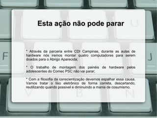 Esta ação não pode parar


* Através da parceria entre CDI Campinas, durante as aulas de
hardware nós iremos montar quatro computadores para serem
doados para o Abrigo Aparecida;

* O trabalho de montagem dos painéis de hardware pelos
adolescentes do Comec PSC não vai parar;

* Com a filosofia da conscientização devemos espalhar essa causa.
Vamos tratar o lixo eletrônico de forma correta, descartando,
reutilizando quando possivel e diminuindo a mania de cosumismo.
 